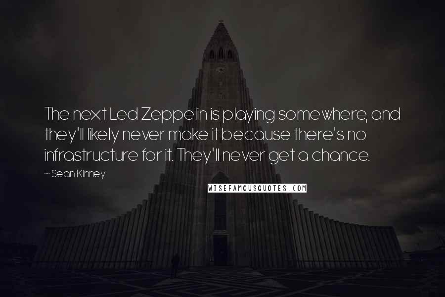 Sean Kinney Quotes: The next Led Zeppelin is playing somewhere, and they'll likely never make it because there's no infrastructure for it. They'll never get a chance.