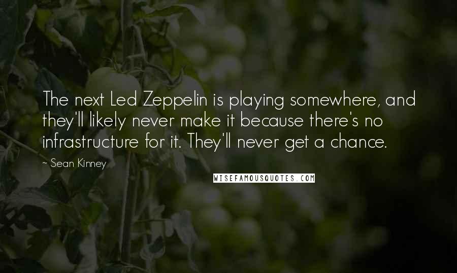 Sean Kinney Quotes: The next Led Zeppelin is playing somewhere, and they'll likely never make it because there's no infrastructure for it. They'll never get a chance.