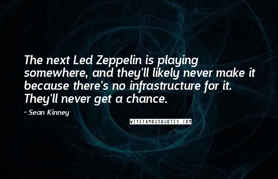 Sean Kinney Quotes: The next Led Zeppelin is playing somewhere, and they'll likely never make it because there's no infrastructure for it. They'll never get a chance.