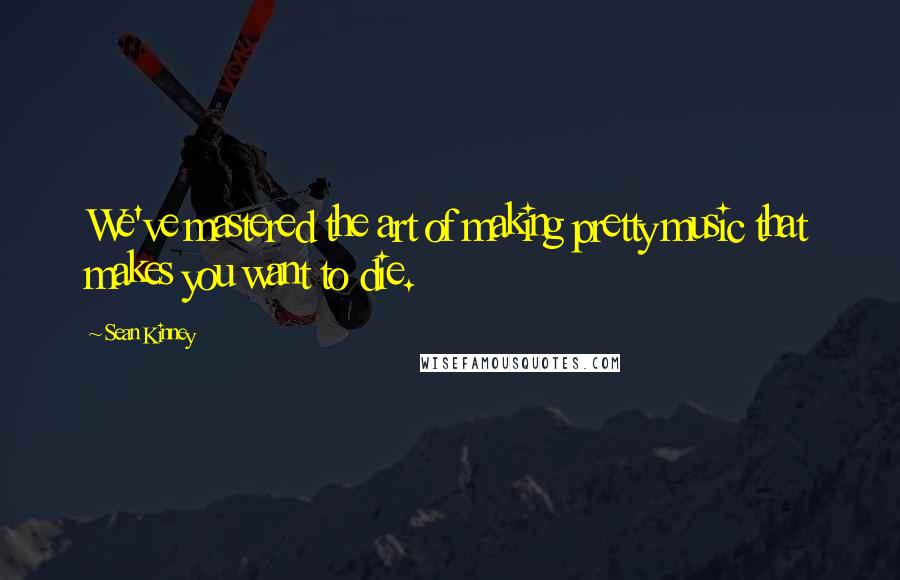 Sean Kinney Quotes: We've mastered the art of making pretty music that makes you want to die.