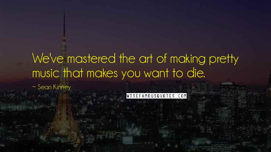 Sean Kinney Quotes: We've mastered the art of making pretty music that makes you want to die.