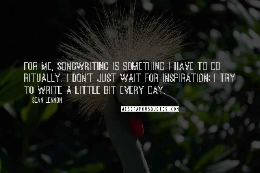 Sean Lennon Quotes: For me, songwriting is something I have to do ritually. I don't just wait for inspiration; I try to write a little bit every day.