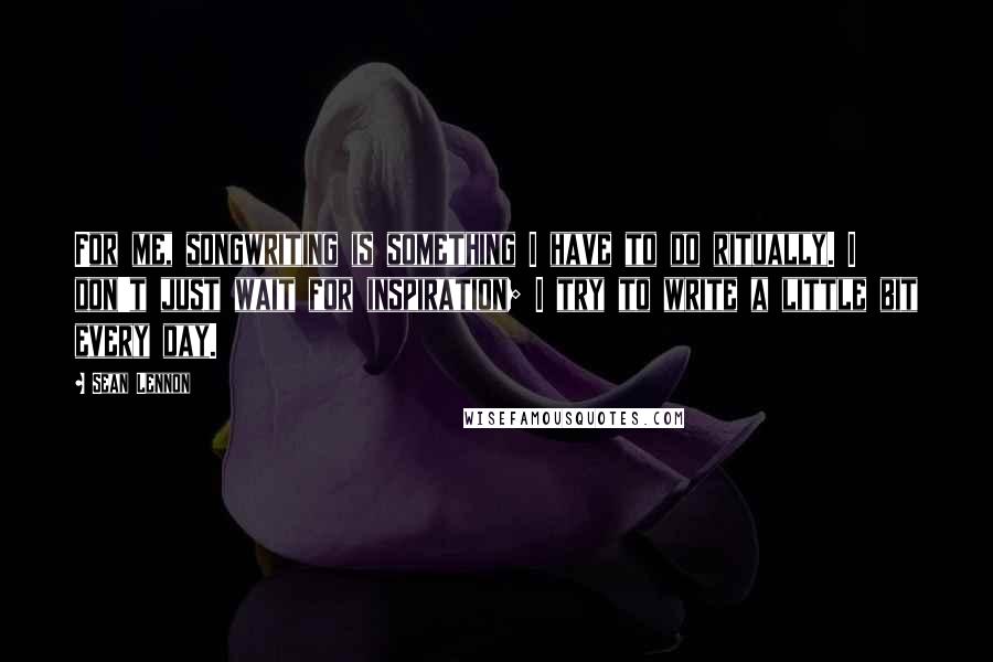 Sean Lennon Quotes: For me, songwriting is something I have to do ritually. I don't just wait for inspiration; I try to write a little bit every day.