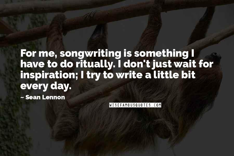 Sean Lennon Quotes: For me, songwriting is something I have to do ritually. I don't just wait for inspiration; I try to write a little bit every day.