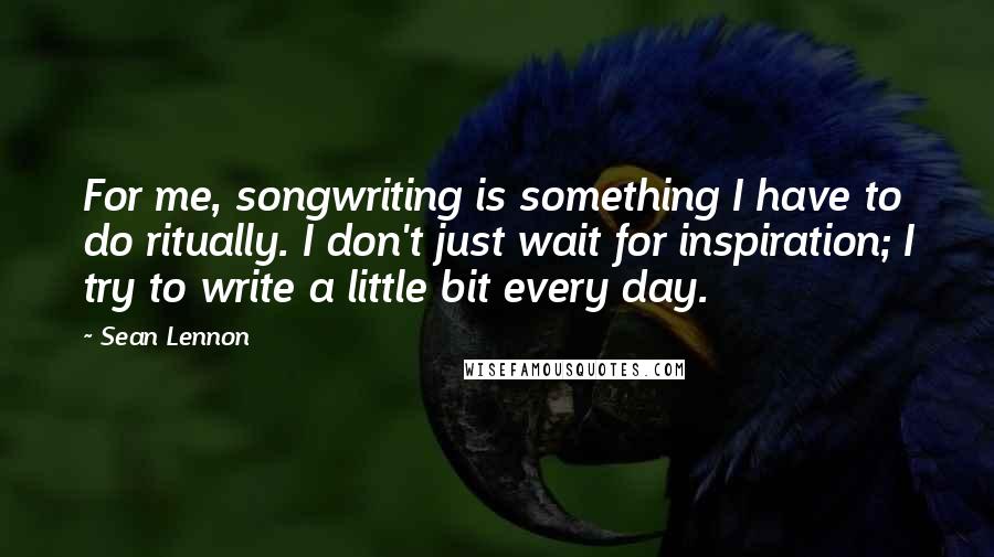 Sean Lennon Quotes: For me, songwriting is something I have to do ritually. I don't just wait for inspiration; I try to write a little bit every day.