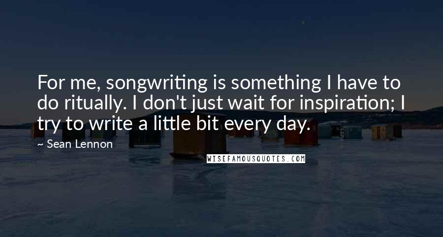 Sean Lennon Quotes: For me, songwriting is something I have to do ritually. I don't just wait for inspiration; I try to write a little bit every day.