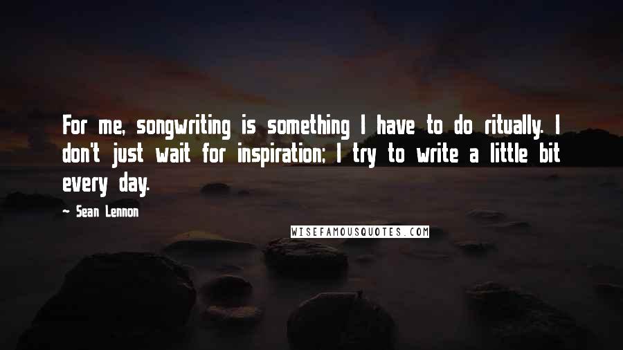 Sean Lennon Quotes: For me, songwriting is something I have to do ritually. I don't just wait for inspiration; I try to write a little bit every day.