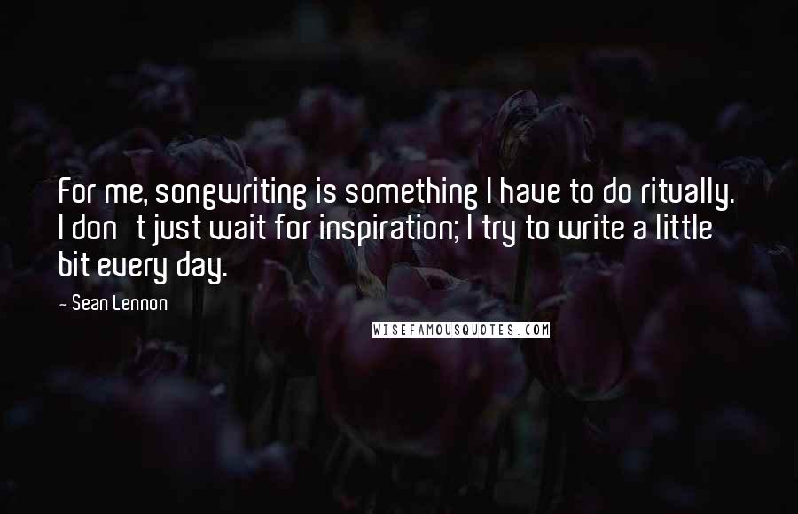 Sean Lennon Quotes: For me, songwriting is something I have to do ritually. I don't just wait for inspiration; I try to write a little bit every day.