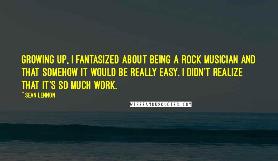 Sean Lennon Quotes: Growing up, I fantasized about being a rock musician and that somehow it would be really easy. I didn't realize that it's so much work.