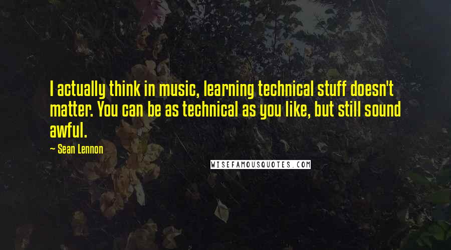 Sean Lennon Quotes: I actually think in music, learning technical stuff doesn't matter. You can be as technical as you like, but still sound awful.