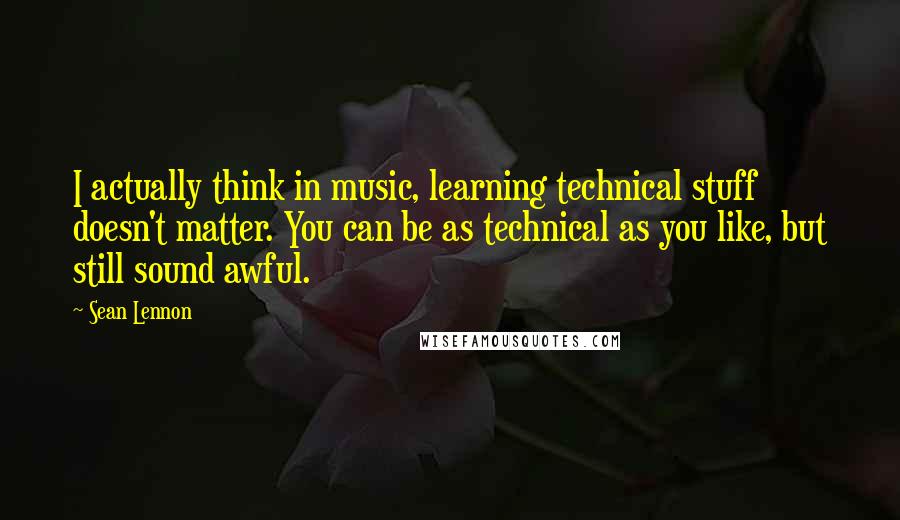 Sean Lennon Quotes: I actually think in music, learning technical stuff doesn't matter. You can be as technical as you like, but still sound awful.