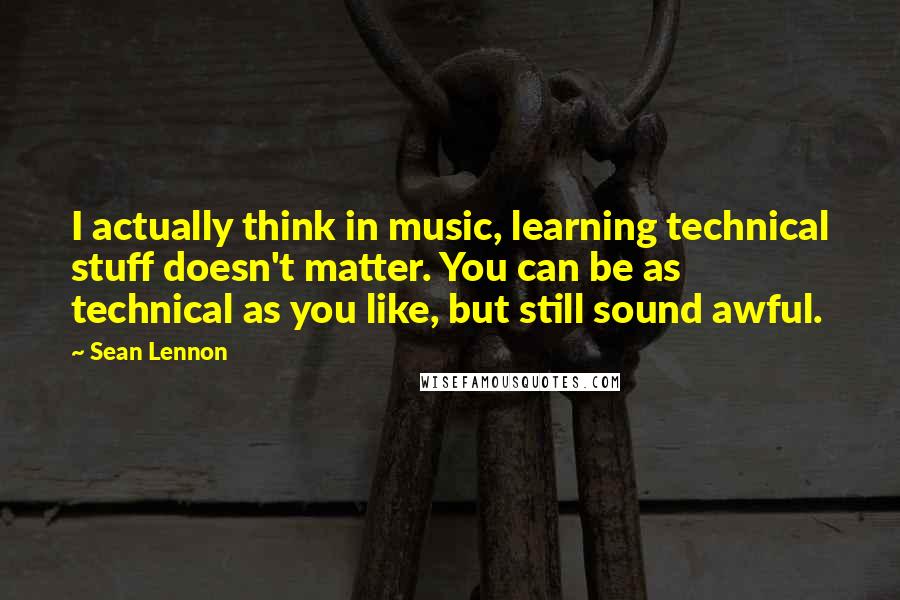 Sean Lennon Quotes: I actually think in music, learning technical stuff doesn't matter. You can be as technical as you like, but still sound awful.