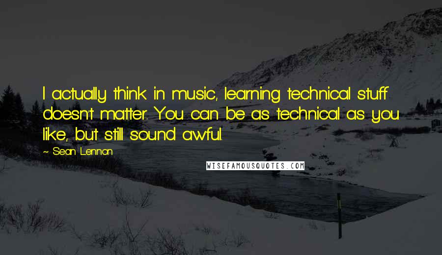 Sean Lennon Quotes: I actually think in music, learning technical stuff doesn't matter. You can be as technical as you like, but still sound awful.