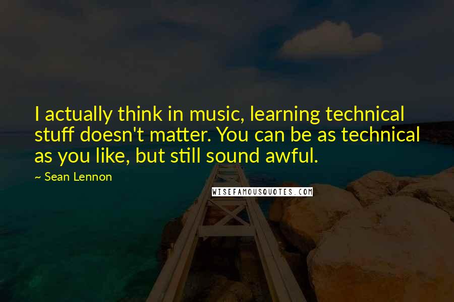 Sean Lennon Quotes: I actually think in music, learning technical stuff doesn't matter. You can be as technical as you like, but still sound awful.