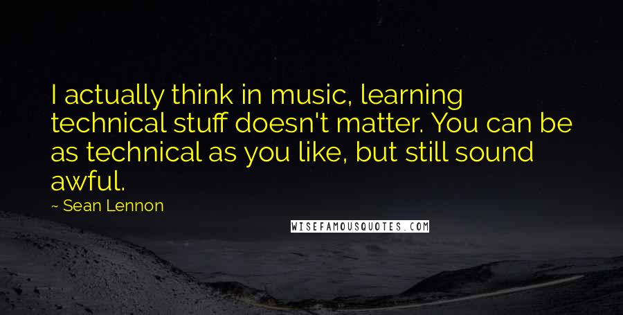 Sean Lennon Quotes: I actually think in music, learning technical stuff doesn't matter. You can be as technical as you like, but still sound awful.