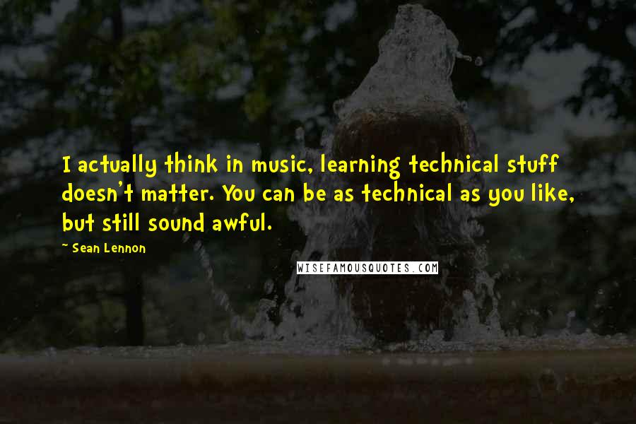 Sean Lennon Quotes: I actually think in music, learning technical stuff doesn't matter. You can be as technical as you like, but still sound awful.
