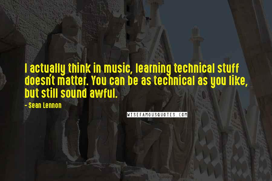 Sean Lennon Quotes: I actually think in music, learning technical stuff doesn't matter. You can be as technical as you like, but still sound awful.