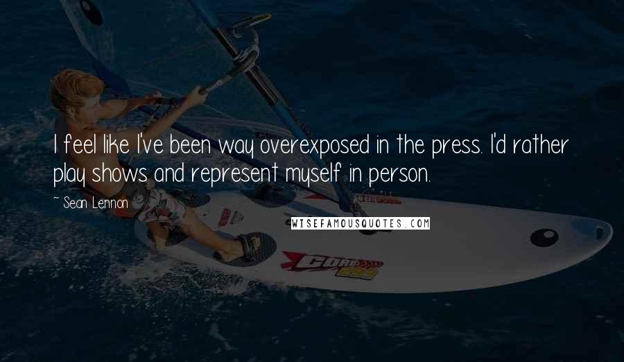 Sean Lennon Quotes: I feel like I've been way overexposed in the press. I'd rather play shows and represent myself in person.