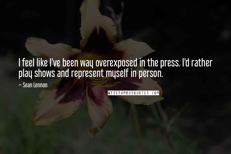 Sean Lennon Quotes: I feel like I've been way overexposed in the press. I'd rather play shows and represent myself in person.