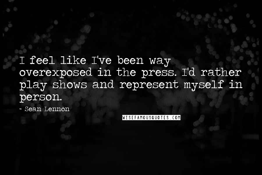 Sean Lennon Quotes: I feel like I've been way overexposed in the press. I'd rather play shows and represent myself in person.