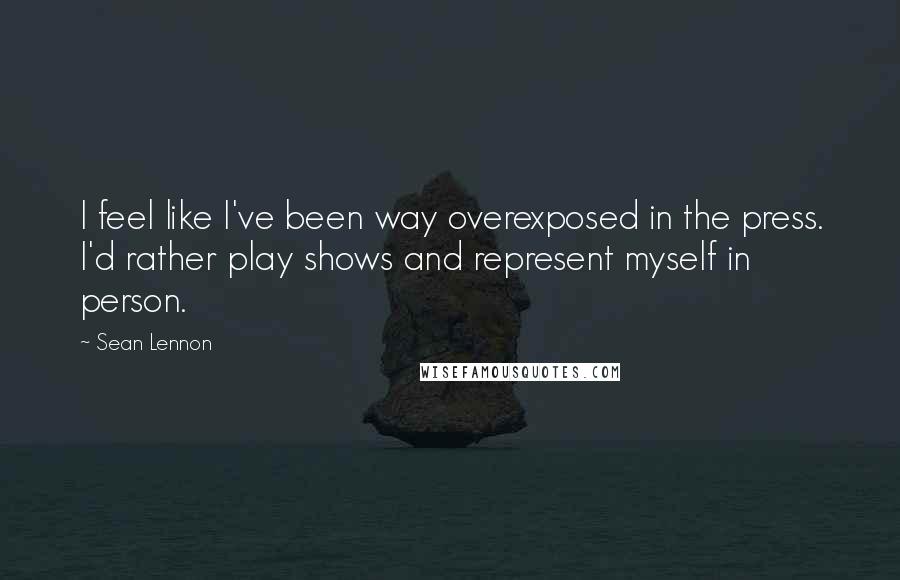 Sean Lennon Quotes: I feel like I've been way overexposed in the press. I'd rather play shows and represent myself in person.