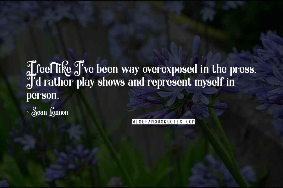 Sean Lennon Quotes: I feel like I've been way overexposed in the press. I'd rather play shows and represent myself in person.