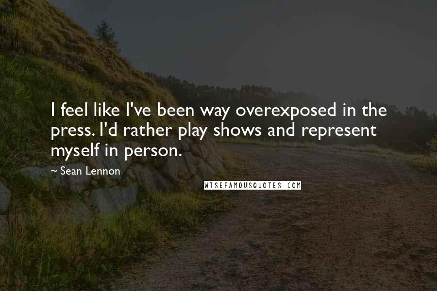 Sean Lennon Quotes: I feel like I've been way overexposed in the press. I'd rather play shows and represent myself in person.