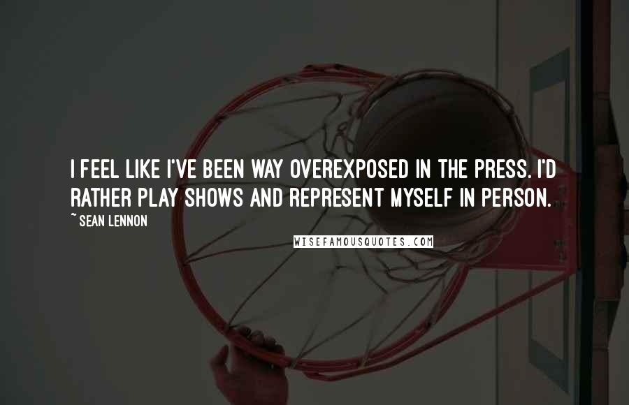 Sean Lennon Quotes: I feel like I've been way overexposed in the press. I'd rather play shows and represent myself in person.