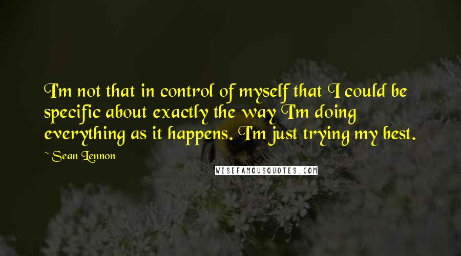 Sean Lennon Quotes: I'm not that in control of myself that I could be specific about exactly the way I'm doing everything as it happens. I'm just trying my best.