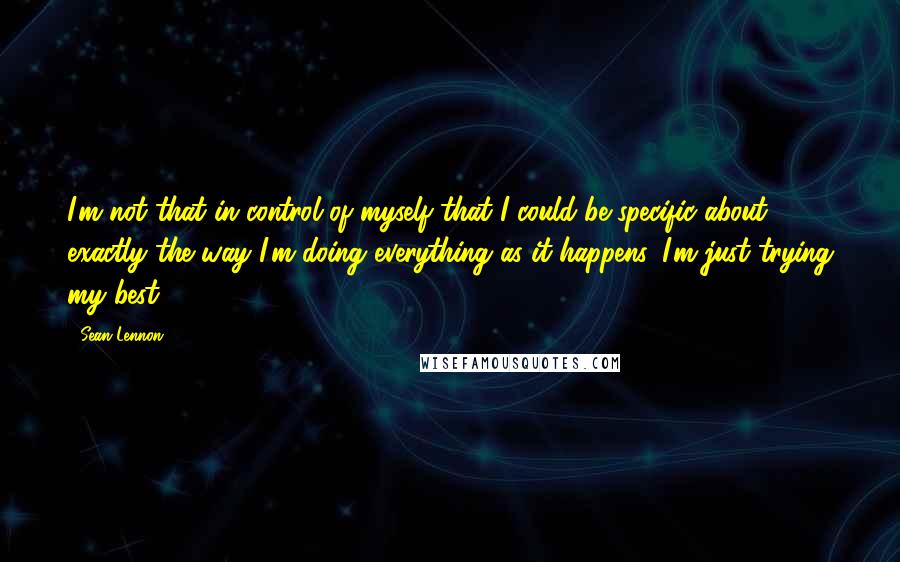 Sean Lennon Quotes: I'm not that in control of myself that I could be specific about exactly the way I'm doing everything as it happens. I'm just trying my best.