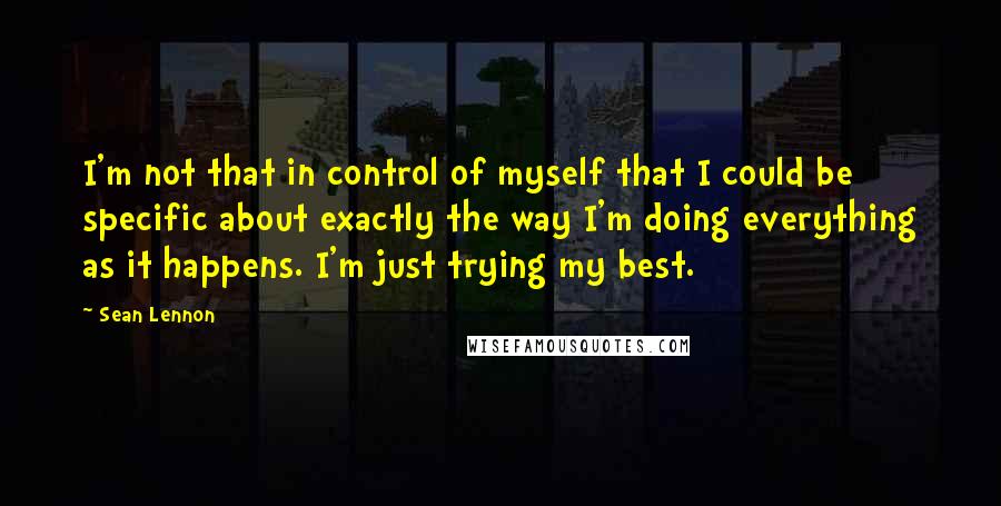 Sean Lennon Quotes: I'm not that in control of myself that I could be specific about exactly the way I'm doing everything as it happens. I'm just trying my best.