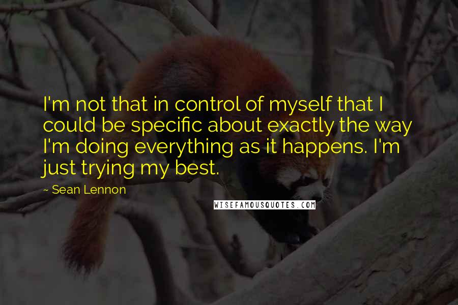 Sean Lennon Quotes: I'm not that in control of myself that I could be specific about exactly the way I'm doing everything as it happens. I'm just trying my best.