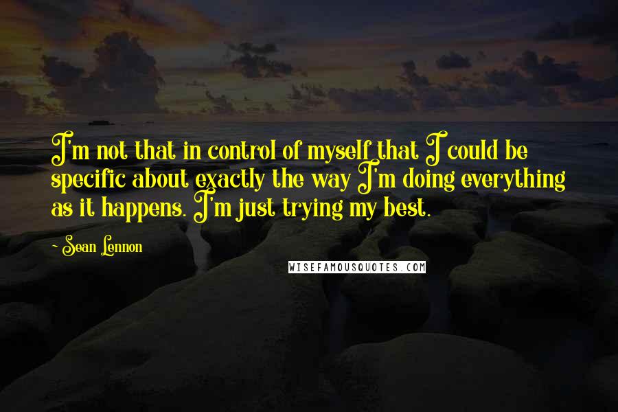 Sean Lennon Quotes: I'm not that in control of myself that I could be specific about exactly the way I'm doing everything as it happens. I'm just trying my best.