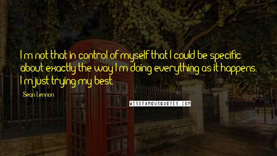 Sean Lennon Quotes: I'm not that in control of myself that I could be specific about exactly the way I'm doing everything as it happens. I'm just trying my best.