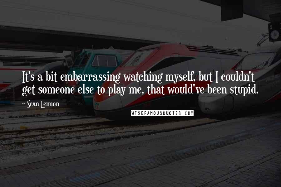 Sean Lennon Quotes: It's a bit embarrassing watching myself, but I couldn't get someone else to play me, that would've been stupid.