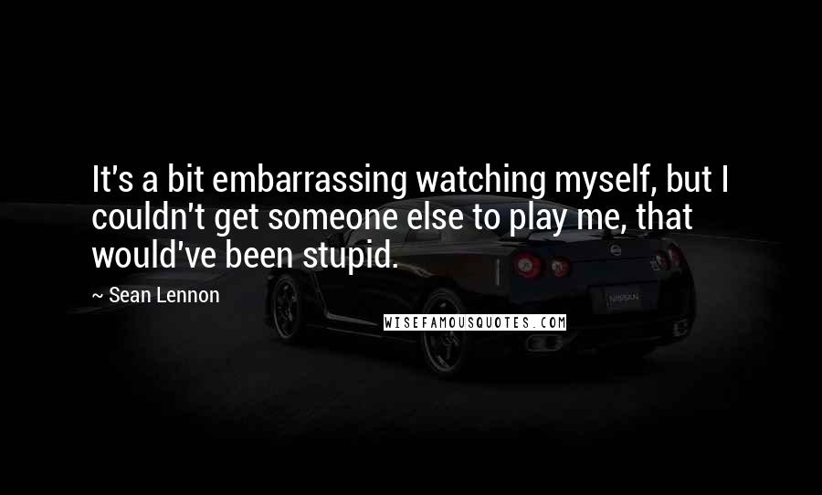 Sean Lennon Quotes: It's a bit embarrassing watching myself, but I couldn't get someone else to play me, that would've been stupid.
