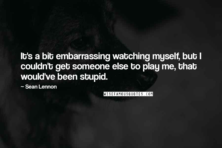 Sean Lennon Quotes: It's a bit embarrassing watching myself, but I couldn't get someone else to play me, that would've been stupid.