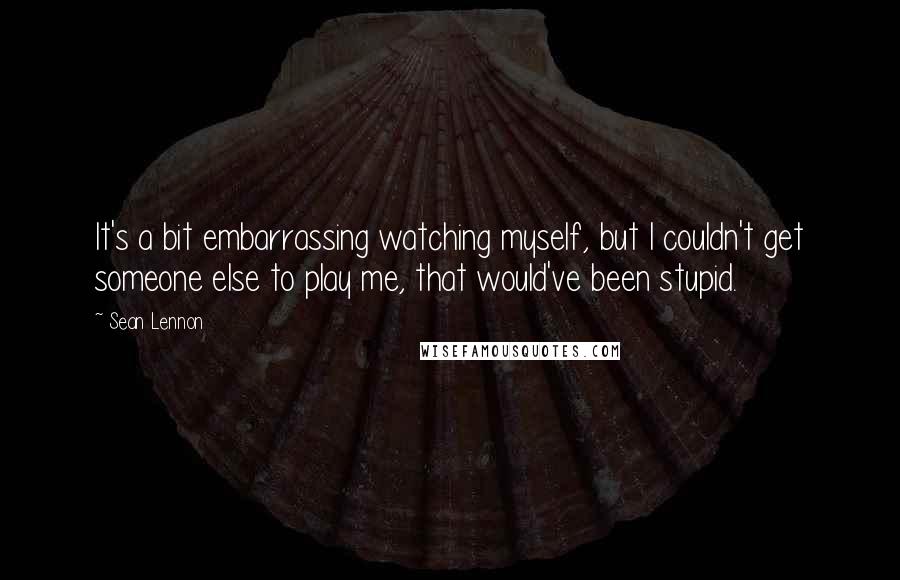 Sean Lennon Quotes: It's a bit embarrassing watching myself, but I couldn't get someone else to play me, that would've been stupid.