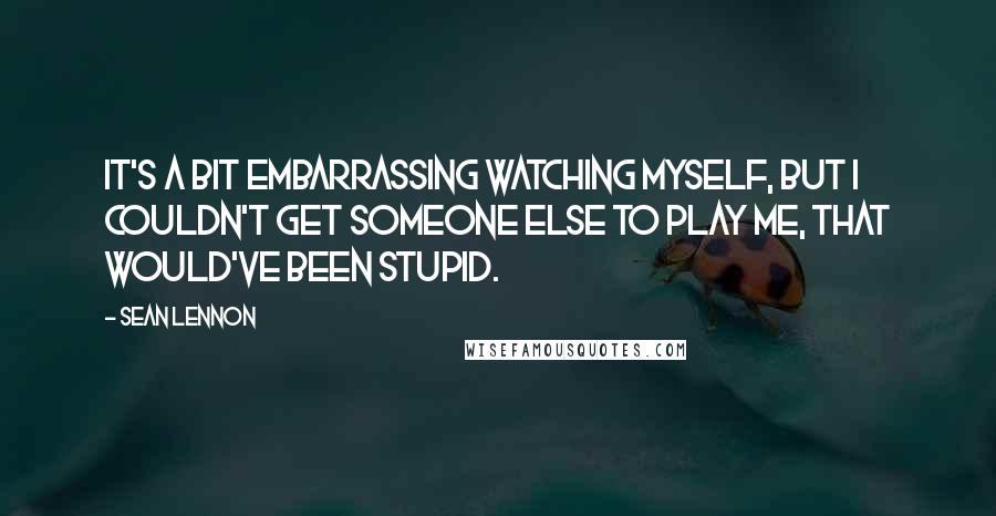 Sean Lennon Quotes: It's a bit embarrassing watching myself, but I couldn't get someone else to play me, that would've been stupid.