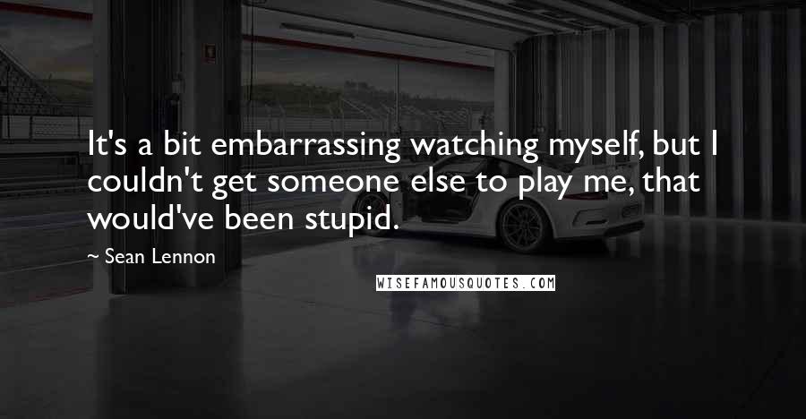 Sean Lennon Quotes: It's a bit embarrassing watching myself, but I couldn't get someone else to play me, that would've been stupid.
