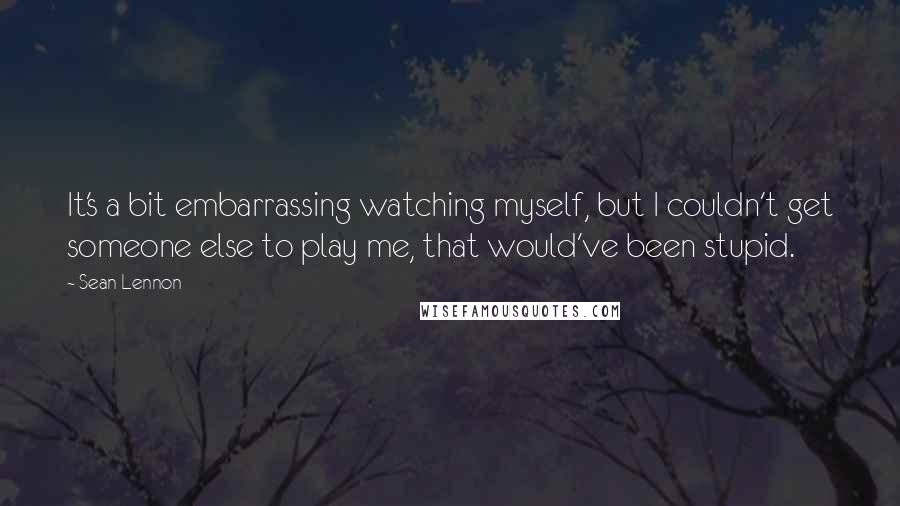 Sean Lennon Quotes: It's a bit embarrassing watching myself, but I couldn't get someone else to play me, that would've been stupid.