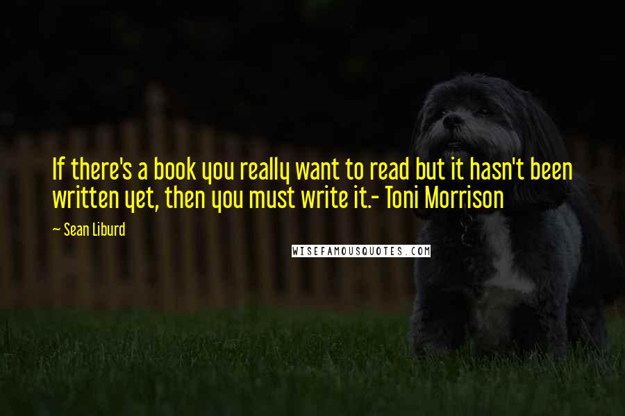 Sean Liburd Quotes: If there's a book you really want to read but it hasn't been written yet, then you must write it.- Toni Morrison