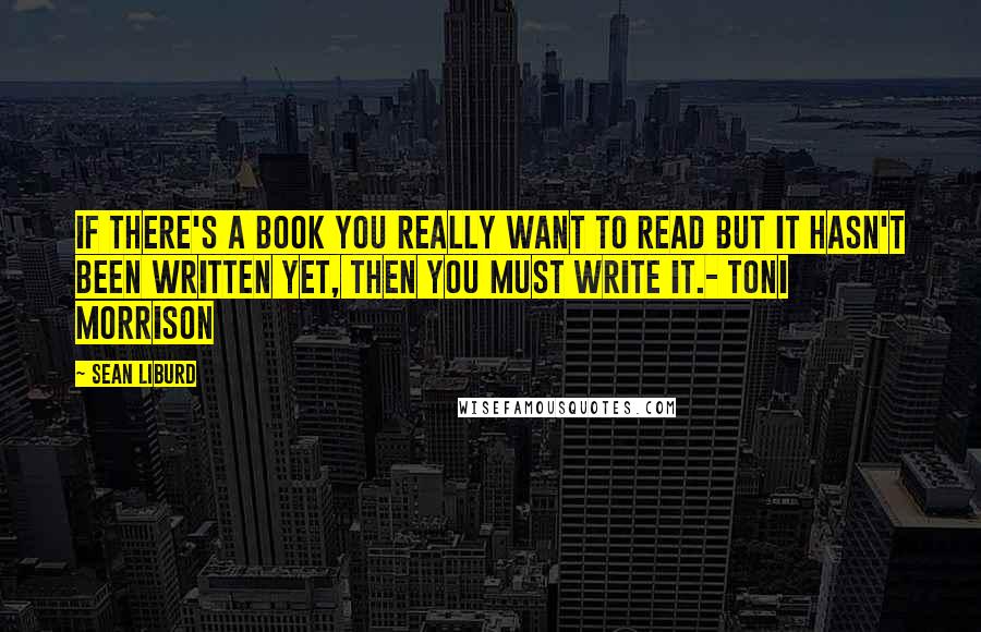 Sean Liburd Quotes: If there's a book you really want to read but it hasn't been written yet, then you must write it.- Toni Morrison