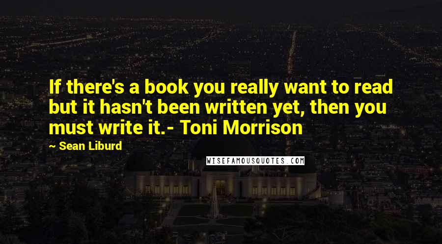 Sean Liburd Quotes: If there's a book you really want to read but it hasn't been written yet, then you must write it.- Toni Morrison