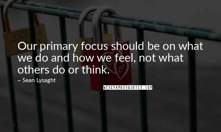 Sean Lysaght Quotes: Our primary focus should be on what we do and how we feel, not what others do or think.