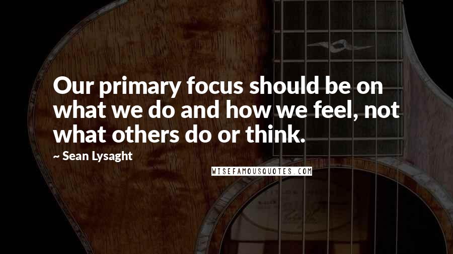 Sean Lysaght Quotes: Our primary focus should be on what we do and how we feel, not what others do or think.