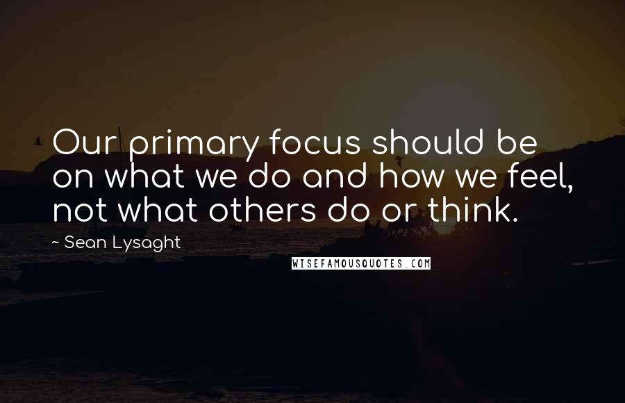 Sean Lysaght Quotes: Our primary focus should be on what we do and how we feel, not what others do or think.