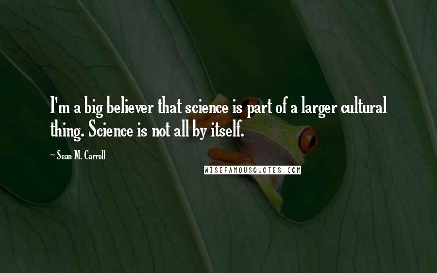 Sean M. Carroll Quotes: I'm a big believer that science is part of a larger cultural thing. Science is not all by itself.