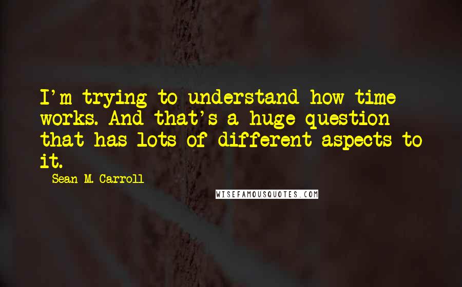 Sean M. Carroll Quotes: I'm trying to understand how time works. And that's a huge question that has lots of different aspects to it.