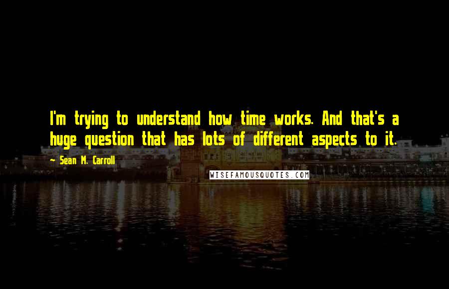 Sean M. Carroll Quotes: I'm trying to understand how time works. And that's a huge question that has lots of different aspects to it.